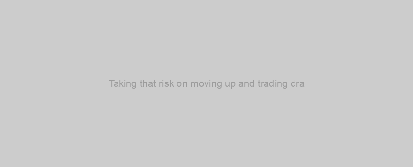 Taking that risk on moving up and trading dra